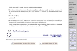 Introducción
Triángulo Equilátero
Cuadrado
Cuadrado con . . .
Parábola
Suma de los . . .
Círculo . . .
Clasiﬁcación de . . .
Área del rombo
Función . . .
Crecimiento y . . .
Animación . . .
Teorema de . . .
Animación Doble . . .
Suma de los . . .
Bibliografía
Ir a la Revista
Inicio
Página 19 de 39
Buscar
Guardar
Imprimir
Nota: Este punto se conoce como el circuncentro del triángulo.
7. Por último, utilice la herramienta Circunferencia dados su Centro y uno de sus Puntos para construir
el círculo circunscrito al triángulo, es decir, cuyo centro es G y que pasa por A (también puede ser B o
C).
8. Guarde el archivo.
Adicional:
9. Se pueden realizar nuevos archivos con el incentro (intersección de las bisectrices), el baricentro (in-
tersección de las medianas) y el ortocentro (intersección de las alturas).
Nota: El ortocentro, el baricentro y el circuncentro de un triÃ¡ngulo no equilÃ¡tero estÃ¡n alineados,
es decir, pertenecen a la misma recta que se conoce como la recta de Euler.
3.3 Clasiﬁcación de Ángulos
GUíA DE CONSTRUCCIÓN
PASO A PASO
Se usarán las siguientes herramientas:
 