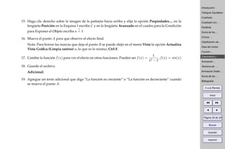 Introducción
Triángulo Equilátero
Cuadrado
Cuadrado con . . .
Parábola
Suma de los . . .
Círculo . . .
Clasiﬁcación de . . .
Área del rombo
Función . . .
Crecimiento y . . .
Animación . . .
Teorema de . . .
Animación Doble . . .
Suma de los . . .
Bibliografía
Ir a la Revista
Inicio
Página 29 de 39
Buscar
Guardar
Imprimir
15. Haga clic derecho sobre la imagen de la patineta hacia arriba y elija la opción Propiedades..., en la
lengüeta Posición en la Esquina 1 escriba C y en la lengüeta Avanzado en el cuadro para la Condición
para Exponer el Objeto escriba a
?
= 1
16. Mueva el punto A para que observe el efecto ﬁnal.
Nota: Para borrar las marcas que deja el punto B se puede elejir en el menú Vista la opción Actualiza
Vista Gráﬁca (Limpia rastros) o, lo que es lo mismo, Ctrl-F.
17. Cambie la función f (x) para ver el efecto en otras funciones. Pueden ser f (x) =
1
x2 − 1
, f (x) = sin(x)
18. Guarde el archivo.
Adicional:
19. Agregue un texto adicional que diga “La función es creciente” o “La función es decreciente” cuando
se mueva el punto A.
 