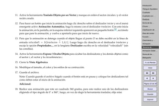 Introducción
Triángulo Equilátero
Cuadrado
Cuadrado con . . .
Parábola
Suma de los . . .
Círculo . . .
Clasiﬁcación de . . .
Área del rombo
Función . . .
Crecimiento y . . .
Animación . . .
Teorema de . . .
Animación Doble . . .
Suma de los . . .
Bibliografía
Ir a la Revista
Inicio
Página 32 de 39
Buscar
Guardar
Imprimir
11. Active la herramienta Traslada Objeto por un Vector y marque en orden el sector circular e y el vector
recién creado.
12. Para hacer un botón que inicie la animación haga clic derecho sobre el deslizador iniciar y en el menú
emergente active Animación Automática, haga lo mismo con el deslizador traslacion. Con esto inicia
la animación; en la pantalla, en la esquina inferior izquierda aparecerá un pequeño botón , acciónelo
para que pare la animación, y vuelva a apretarlo para que inicie de nuevo.
13. Para que la animación se detenga cuando el objeto llegue al punto D se debe escribir en la línea de
entrada velocidad1 = Si[traslacion
?
= 1, 0, 1]. Luego haga clic derecho en el deslizador traslacion y
escoja la opción Propiedades..., en la lengüeta Deslizador escriba en la velocidad “velocidad1” (sin
las comillas).
14. Active la herramienta Expone / Oculta Objeto para ocultar los deslizadores y los demás objetos como
el sector e, el vector y la circunferencia c.
15. Cierre la Vista Algebraica.
16. Modiﬁque el tamaño, el color y los estilos de su contrucción.
17. Guarde el archivo.
Nota: Cuando guarde el archivo hágalo cuando el botón está en pausa y coloque los deslizadores tal
como deben estar al inicio de la animación.
Adicional:
18. Realice una animación que rote un cuadrado 360 grados, para esto realice uno de los deslizadores
eligiendo el tipo ángulo de 0◦ a 360◦, luego, en vez de elegir la herramienta trasladar, elija rotar.
 