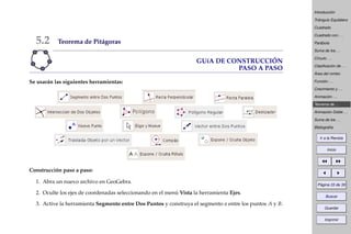 Introducción
Triángulo Equilátero
Cuadrado
Cuadrado con . . .
Parábola
Suma de los . . .
Círculo . . .
Clasiﬁcación de . . .
Área del rombo
Función . . .
Crecimiento y . . .
Animación . . .
Teorema de . . .
Animación Doble . . .
Suma de los . . .
Bibliografía
Ir a la Revista
Inicio
Página 33 de 39
Buscar
Guardar
Imprimir
5.2 Teorema de Pitágoras
GUíA DE CONSTRUCCIÓN
PASO A PASO
Se usarán las siguientes herramientas:
Construcción paso a paso:
1. Abra un nuevo archivo en GeoGebra.
2. Oculte los ejes de coordenadas seleccionando en el menú Vista la herramienta Ejes.
3. Active la herramienta Segmento entre Dos Puntos y construya el segmento a entre los puntos A y B.
 
