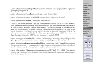 Introducción
Triángulo Equilátero
Cuadrado
Cuadrado con . . .
Parábola
Suma de los . . .
Círculo . . .
Clasiﬁcación de . . .
Área del rombo
Función . . .
Crecimiento y . . .
Animación . . .
Teorema de . . .
Animación Doble . . .
Suma de los . . .
Bibliografía
Ir a la Revista
Inicio
Página 34 de 39
Buscar
Guardar
Imprimir
4. Active la herramienta Recta Perpendicular y construya la recta b que es perpendicular al segmento a
y que pasa por el punto A.
5. Active la herramienta Nuevo Punto y construya el punto C en la recta b.
6. Active la herramienta Expone / Oculta Objeto para ocultar el segmento a y la recta b.
7. Active la herramienta Polígono y construya el triángulo ABC.
8. Active la herramienta Polígono Regular y construya tres cuadrados, uno en cada lado del trián-
gulo, para ello marque dos vértices del triángulo e indique que el polígono tendrá cuatro lados (si
el cuadrado queda dentro del triángulo devuélvace con Ctrl-Z y ahora marque los vértices del trián-
gulo en el orden contrario). Construya primero el cuadrado sobre la hipotenusa BC, de forma tal que
quede el cuadrado BCED, luego sobre el lado CA de forma tal que quede el cuadrado CAGF y, por
último, el cuadrado sobre el lado BA de tal forma que quede el cuadrado BAHI. Ahora mueva la
ﬁgura hasta que el cuadrado CAGF sea más grande que el cuadrado BAHI.
9. Active la herramienta Recta Paralela y construya la recta j que es paralela al segmento CE y que pasa
por el punto G. También construya la recta k que es paralela al segmento ED por el punto F.
10. Active la herramienta Intersección entre Dos Objetos y construya el punto J que es la intersección de
las dos rectas anteriores j y k. Calcule también la intersección K de la recta j con el lado del cuadrado
CAGF y la intersección L de la recta k con el otro lado del cuadrado CAGF.
11. Active la herramienta Polígono y construya los polígonos CKJF, FJG, GJL y ALJK. Para cada uno
de ellos haga clic derecho sobre él y elija la opción Propiedades..., en la lengüeta de Color elija algún
color distinto para cada uno.
 
