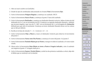 Introducción
Triángulo Equilátero
Cuadrado
Cuadrado con . . .
Parábola
Suma de los . . .
Círculo . . .
Clasiﬁcación de . . .
Área del rombo
Función . . .
Crecimiento y . . .
Animación . . .
Teorema de . . .
Animación Doble . . .
Suma de los . . .
Bibliografía
Ir a la Revista
Inicio
Página 38 de 39
Buscar
Guardar
Imprimir
1. Abra un nuevo archivo en GeoGebra.
2. Oculte los ejes de coordenadas seleccionando en el menú Vista la herramienta Ejes.
3. Active la herramienta Polígono Regular y construya un cuadrado ABCD.
4. Active la herramienta Nuevo Punto y construya el punto E fuera del cuadrado.
5. Active la herramienta Deslizador y construya un deslizador llamado traslación, deﬁna el intervalo del
deslizador de 0 a 1 con un incremento de 0.01. Construya un segundo deslizador llamado α, defínalo
que sea para ángulos y que vaya de 0◦ a 360◦ con un incremento de 1 y en la lengüeta de Animación
defínalo para que sólo se incremente. Construya un tercer deslizador llamado iniciar con los valores
que se dan por defecto.
6. Escriba en la línea de entrada F = A + traslacion ∗ (E − A)
7. Active la herramienta Elije y Mueve y mueva el deslizador traslación para observar el movimiento
del punto F.
8. Active la herramienta Vector entre Dos Puntos y construya el vector del punto A al punto F.
9. Active la herramienta Traslada Objeto por un Vector y marque en orden el cuadrado y el vector recién
creado.
10. Ahora active la herramienta Rota Objeto en torno a Punto el Angulo indicado y rote el cuadrado
con respecto al punto A el ángulo dado por α.
11. Active la herramienta Expone / Oculta Objeto y oculte los dos primeros cuadrados, es decir, deje sólo
el último que se construyó con la rotación.
 