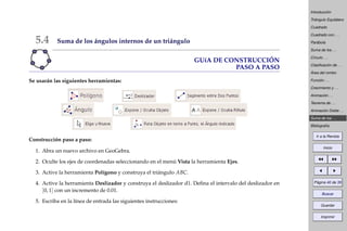 Introducción
Triángulo Equilátero
Cuadrado
Cuadrado con . . .
Parábola
Suma de los . . .
Círculo . . .
Clasiﬁcación de . . .
Área del rombo
Función . . .
Crecimiento y . . .
Animación . . .
Teorema de . . .
Animación Doble . . .
Suma de los . . .
Bibliografía
Ir a la Revista
Inicio
Página 40 de 39
Buscar
Guardar
Imprimir
5.4 Suma de los ángulos internos de un triángulo
GUíA DE CONSTRUCCIÓN
PASO A PASO
Se usarán las siguientes herramientas:
Construcción paso a paso:
1. Abra un nuevo archivo en GeoGebra.
2. Oculte los ejes de coordenadas seleccionando en el menú Vista la herramienta Ejes.
3. Active la herramienta Polígono y construya el triángulo ABC.
4. Active la herramienta Deslizador y construya el deslizador d1. Deﬁna el intervalo del deslizador en
[0, 1] con un incremento de 0.01.
5. Escriba en la línea de entrada las siguientes instrucciones:
 
