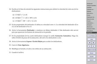 Introducción
Triángulo Equilátero
Cuadrado
Cuadrado con . . .
Parábola
Suma de los . . .
Círculo . . .
Clasiﬁcación de . . .
Área del rombo
Función . . .
Crecimiento y . . .
Animación . . .
Teorema de . . .
Animación Doble . . .
Suma de los . . .
Bibliografía
Ir a la Revista
Inicio
Página 43 de 39
Buscar
Guardar
Imprimir
24. Escriba en la línea de entrada las siguientes instrucciones para deﬁnir la velocidad de cada uno de los
deslizadores:
(a) v1=Si[d1 = 1, 4, 0]
(b) v2=Si[d1
?
= 1 ∧ (d2 = 180◦), 4, 0]
(c) v3=Si[d2
?
= 180◦ ∧ (d3 = 1), 4, 0]
25. En las propiedades del deslizador d1 deﬁna su velocidad como v1. La velocidad del deslizador d2 es
v2 y la del deslizador d3 es v3.
26. Active la herramienta Deslizador y construya un último deslizador d. Este deslizador sólo servirá
para que aparezcan los botones de animación en la pantalla.
27. En las propiedades de los cuatro deslizadores marque la casilla Animación Automática. Haga clic
sobre el botón de pausa de la animación y devuelva los deslizadores a cero.
28. Active la herramienta Expone / Oculta Objeto para ocultar los deslizadores.
29. Cierre la Vista Algebraica.
30. Modiﬁque el tamaño, el color y los estilos de su contrucción.
31. Guarde el archivo.
 