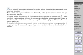Introducción
Triángulo Equilátero
Cuadrado
Cuadrado con . . .
Parábola
Suma de los . . .
Círculo . . .
Clasiﬁcación de . . .
Área del rombo
Función . . .
Crecimiento y . . .
Animación . . .
Teorema de . . .
Animación Doble . . .
Suma de los . . .
Bibliografía
Ir a la Revista
Inicio
Página 6 de 39
Buscar
Guardar
Imprimir
: Por último, en esta opción se encuentran las opciones gráﬁcas: ocultar y mostrar objetos, hacer zoom
y desplazar la pantalla.
Antes de iniciar con las guías familiarícese con el ambiente y utilice algunas de las herramientas para que
se acostumbre al programa.
En algunas guías se pedirá escribir en la línea de comandos expresiones con símbolos como
?
=, α, estos
símbolos se pueden agregar al escogerlos de los menúes extendibles que se encuentran a la derecha de la
línea de comandos, el primero es de símbolos, el segundo es de letras griegas y el tercero de funciones
internas de GeoGebra.
El manual está dividido en cuatro partes: la primera contiene las construcciones básicas para utilizar el
programa, el segundo está enfocado a geometría, el tercero a funciones y el cuarto a la realización de ani-
maciones.
 