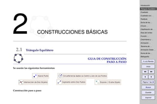 Introducción
Triángulo Equilátero
Cuadrado
Cuadrado con . . .
Parábola
Suma de los . . .
Círculo . . .
Clasiﬁcación de . . .
Área del rombo
Función . . .
Crecimiento y . . .
Animación . . .
Teorema de . . .
Animación Doble . . .
Suma de los . . .
Bibliografía
Ir a la Revista
Inicio
Página 7 de 39
Buscar
Guardar
Imprimir
2 CONSTRUCCIONES BÁSICAS
2.1 Triángulo Equilátero
GUíA DE CONSTRUCCIÓN
PASO A PASO
Se usarán las siguientes herramientas:
Construcción paso a paso:
 