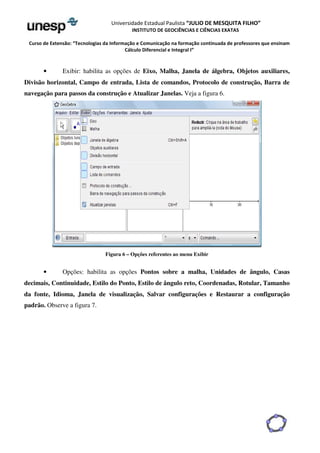 Universidade Estadual Paulista “JULIO DE MESQUITA FILHO” 
INSTITUTO DE GEOCIÊNCIAS E CIÊNCIAS EXATAS 
Curso de Extensão: “Tecnologias da Informação e Comunicação na formação continuada de professores que ensinam 
Cálculo Diferencial e Integral I” 
• Exibir: habilita as opções de Eixo, Malha, Janela de álgebra, Objetos auxiliares, 
Divisão horizontal, Campo de entrada, Lista de comandos, Protocolo de construção, Barra de 
navegação para passos da construção e Atualizar Janelas. Veja a figura 6. 
Figura 6 – Opções referentes ao menu Exibir 
• Opções: habilita as opções Pontos sobre a malha, Unidades de ângulo, Casas 
decimais, Continuidade, Estilo do Ponto, Estilo de ângulo reto, Coordenadas, Rotular, Tamanho 
da fonte, Idioma, Janela de visualização, Salvar configurações e Restaurar a configuração 
padrão. Observe a figura 7. 
 