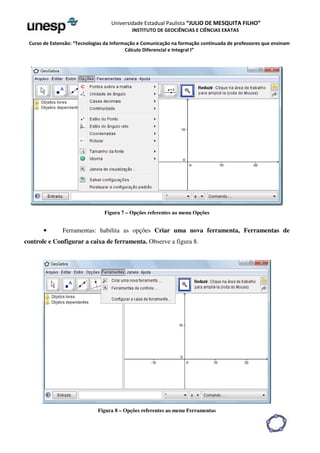Universidade Estadual Paulista “JULIO DE MESQUITA FILHO” 
INSTITUTO DE GEOCIÊNCIAS E CIÊNCIAS EXATAS 
Curso de Extensão: “Tecnologias da Informação e Comunicação na formação continuada de professores que ensinam 
Cálculo Diferencial e Integral I” 
Figura 7 – Opções referentes ao menu Opções 
• Ferramentas: habilita as opções Criar uma nova ferramenta, Ferramentas de 
controle e Configurar a caixa de ferramenta. Observe a figura 8. 
Figura 8 – Opções referentes ao menu Ferramentas 
 