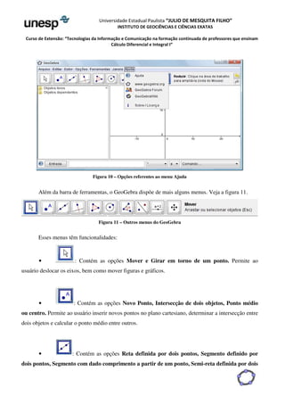 Universidade Estadual Paulista “JULIO DE MESQUITA FILHO” 
INSTITUTO DE GEOCIÊNCIAS E CIÊNCIAS EXATAS 
Curso de Extensão: “Tecnologias da Informação e Comunicação na formação continuada de professores que ensinam 
Cálculo Diferencial e Integral I” 
Figura 10 – Opções referentes ao menu Ajuda 
Além da barra de ferramentas, o GeoGebra dispõe de mais alguns menus. Veja a figura 11. 
Figura 11 – Outros menus do GeoGebra 
Esses menus têm funcionalidades: 
• : Contém as opções Mover e Girar em torno de um ponto. Permite ao 
usuário deslocar os eixos, bem como mover figuras e gráficos. 
• : Contém as opções Novo Ponto, Intersecção de dois objetos, Ponto médio 
ou centro. Permite ao usuário inserir novos pontos no plano cartesiano, determinar a intersecção entre 
dois objetos e calcular o ponto médio entre outros. 
• : Contém as opções Reta definida por dois pontos, Segmento definido por 
dois pontos, Segmento com dado comprimento a partir de um ponto, Semi-reta definida por dois 
 