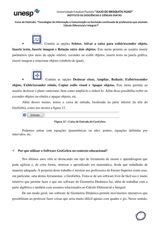 Universidade Estadual Paulista “JULIO DE MESQUITA FILHO” 
INSTITUTO DE GEOCIÊNCIAS E CIÊNCIAS EXATAS 
Curso de Extensão: “Tecnologias da Informação e Comunicação na formação continuada de professores que ensinam 
Cálculo Diferencial e Integral I” 
• : Contém as opções Seletor, Ativar a caixa para exibir/esconder objeto, 
Inserir texto, Inserir imagem e Relação entre dois objetos. Este menu permite ao usuário inserir 
parâmetros (por meio da opção seletor), esconder ou exibir objetos, inserir texto na janela gráfica, 
inserir imagem e relacionar objetos (símbolo de igual). 
• : Contém as opções Deslocar eixos, Ampliar, Reduzir, Exibir/esconder 
objeto, Exibir/esconder rótulo, Copiar estilo visual e Apagar objetos. Este menu permite ao 
usuário deslocar o plano cartesiano, bem como ampliá-lo e reduzí-lo. Além disso possibilita exibir ou 
esconder objetos ou rótulos e apagar objetos, etc. 
Além desses menus, temos a caixa de entrada, localizada na parte inferior da tela do 
GeoGebra, como nos mostra a figura 12. 
Figura 12 – Caixa de Entrada do GeoGebra 
Podemos entrar com equações (paramétricas ou não), pontos, equações definidas por 
intervalos, etc. 
 Por que utilizar o Software GeoGebra no contexto educacional? 
Nos últimos anos vêm se destacando um tipo de ferramenta de ensino e aprendizagem que 
pode agilizar e, de certa forma, otimizar o aprendizado em matemática, desde que trabalhado de 
maneira adequada. A proposta deste trabalho é mostrar aos professores do Ensino Superior como usar, 
em particular, uma destas ferramentas: o GeoGebra. Trata-se de um software livre de fácil uso e muito 
intuitivo que permite fazer o que um software de Geometria Dinâmica faz, além de trabalhar com a 
parte algébrica e também com assuntos relacionados ao Cálculo Diferencial e Integral. 
De um modo geral, um software de Geometria Dinâmica permite movimentos interativos que 
possibilitam ao professor fazer coisas que seria muito difícil apenas com quadro e giz. Nesse sentido, 
 