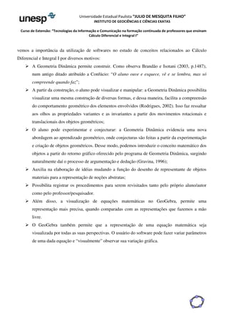 Universidade Estadual Paulista “JULIO DE MESQUITA FILHO” 
INSTITUTO DE GEOCIÊNCIAS E CIÊNCIAS EXATAS 
Curso de Extensão: “Tecnologias da Informação e Comunicação na formação continuada de professores que ensinam 
Cálculo Diferencial e Integral I” 
vemos a importância da utilização de softwares no estudo de conceitos relacionados ao Cálculo 
Diferencial e Integral I por diversos motivos: 
 A Geometria Dinâmica permite construir. Como observa Brandão e Isotani (2003, p.1487), 
num antigo ditado atribuído a Confúcio: “O aluno ouve e esquece, vê e se lembra, mas só 
compreende quando faz”; 
 A partir da construção, o aluno pode visualizar e manipular: a Geometria Dinâmica possibilita 
visualizar uma mesma construção de diversas formas, e dessa maneira, facilita a compreensão 
do comportamento geométrico dos elementos envolvidos (Rodrigues, 2002). Isso faz ressaltar 
aos olhos as propriedades variantes e as invariantes a partir dos movimentos rotacionais e 
translacionais dos objetos geométricos; 
 O aluno pode experimentar e conjecturar: a Geometria Dinâmica evidencia uma nova 
abordagem ao aprendizado geométrico, onde conjecturas são feitas a partir da experimentação 
e criação de objetos geométricos. Desse modo, podemos introduzir o conceito matemático dos 
objetos a partir do retorno gráfico oferecido pelo programa de Geometria Dinâmica, surgindo 
naturalmente daí o processo de argumentação e dedução (Gravina, 1996); 
 Auxilia na elaboração de idéias mudando a função do desenho de representante de objetos 
materiais para a representação de noções abstratas; 
 Possibilita registrar os procedimentos para serem revisitados tanto pelo próprio aluno/autor 
como pelo professor/pesquisador. 
 Além disso, a visualização de equações matemáticas no GeoGebra, permite uma 
representação mais precisa, quando comparadas com as representações que fazemos a mão 
livre. 
 O GeoGebra também permite que a representação de uma equação matemática seja 
visualizada por todas as suas perspectivas. O usuário do software pode fazer variar parâmetros 
de uma dada equação e “visualmente” observar sua variação gráfica. 
 