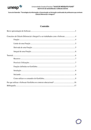 Universidade Estadual Paulista “JULIO DE MESQUITA FILHO” 
INSTITUTO DE GEOCIÊNCIAS E CIÊNCIAS EXATAS 
Curso de Extensão: “Tecnologias da Informação e Comunicação na formação continuada de professores que ensinam 
Cálculo Diferencial e Integral I” 
Conteúdo 
Breve apresentação do Software.................................................................................................3 
Conceitos de Cálculo Diferencial e Integral I a ser trabalhados com o Software .......................4 
Função: .........................................................................................................................4 
Limite de uma Função ..................................................................................................5 
Derivada de uma Função ..............................................................................................5 
Integral de uma Função ................................................................................................6 
Tutorial........................................................................................................................................6 
Recursos .......................................................................................................................7 
Possíveis Utilizações ....................................................................................................7 
Funções definidas no GeoGebra ..................................................................................7 
Instalação ......................................................................................................................8 
Iniciando .......................................................................................................................8 
Como utilizar os comandos do GeoGebra....................................................................8 
Por que utilizar o Software GeoGebra no contexto educacional? ............................................16 
Bibliografia ...............................................................................................................................17 
 
