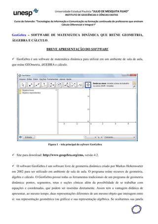 Universidade Estadual Paulista “JULIO DE MESQUITA FILHO” 
INSTITUTO DE GEOCIÊNCIAS E CIÊNCIAS EXATAS 
Curso de Extensão: “Tecnologias da Informação e Comunicação na formação continuada de professores que ensinam 
Cálculo Diferencial e Integral I” 
GeoGebra – SOFTWARE DE MATEMÁTICA DINÂMICA QUE REÚNE GEOMETRIA, 
ÁLGEBRA E CÁLCULO. 
BREVE APRESENTAÇÃO DO SOFTWARE 
 GeoGebra é um software de matemática dinâmica para utilizar em um ambiente de sala de aula, 
que reúne GEOmetria, álGEBRA e cálculo. 
Figura 1 - tela principal do software GeoGebra 
 Site para download: http://www.geogebra.org/cms, versão 4.2. 
 O software GeoGebra é um software livre de geometria dinâmica criado por Markus Hohenwarter 
em 2002 para ser utilizado em ambiente de sala de aula. O programa reúne recursos de geometria, 
álgebra e cálculo. O GeoGebra possui todas as ferramentas tradicionais de um programa de geometria 
dinâmica: pontos, segmentos, retas e seções cônicas além da possibilidade de se trabalhar com 
equações e coordenadas, que podem ser inseridas diretamente. Assim tem a vantagem didática de 
apresentar, ao mesmo tempo, duas representações diferentes de um mesmo objeto que interagem entre 
si: sua representação geométrica (ou gráfica) e sua representação algébrica. Se ocultarmos sua janela 
 