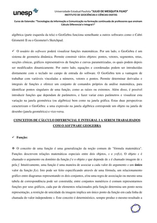 Universidade Estadual Paulista “JULIO DE MESQUITA FILHO” 
INSTITUTO DE GEOCIÊNCIAS E CIÊNCIAS EXATAS 
Curso de Extensão: “Tecnologias da Informação e Comunicação na formação continuada de professores que ensinam 
Cálculo Diferencial e Integral I” 
algébrica (parte esquerda da tela) o GeoGebra funciona semelhante a outros softwares como o Cabri 
Géometrè II ou o Geometer's Sketchpad. 
 O usuário do software poderá visualizar funções matemáticas. Por um lado, o GeoGebra é um 
sistema de geometria dinâmica. Permite construir vários objetos: pontos, vetores, segmentos, retas, 
secções cônicas, gráficos representativos de funções e curvas parametrizadas, os quais podem depois 
ser modificados dinamicamente. Por outro lado, equações e coordenadas podem ser introduzidas 
diretamente com o teclado no campo de entrada do software. O GeoGebra tem a vantagem de 
trabalhar com variáveis vinculadas a números, vetores e pontos. Permite determinar derivadas e 
integrais de funções e oferece um conjunto de comandos próprios da análise matemática, para 
identificar pontos singulares de uma função, como as raízes ou extremos. Além disso, é possível 
introduzir funções que dependam de parâmetros, e fazer variar estes parâmetros e visualizar esta 
variação na janela geométrica (ou algébrica) bem como na janela gráfica. Estas duas perspectivas 
caracterizam o GeoGebra: a uma expressão na janela algébrica corresponde um objeto na janela de 
desenho (janela geométrica) e vice-versa. 
CONCEITOS DE CÁLCULO DIFERENCIAL E INTEGRAL I A SEREM TRABALHADOS 
COM O SOFTWARE GEOGEBRA 
 Função: 
 O conceito de uma função é uma generalização da noção comum de fórmula matemática. 
Funções descrevem relações matemáticas especiais entre dois objetos, x e y=f(x). O objeto x é 
chamado o argumento ou domínio da função f e o objeto y que depende de x é chamado imagem de x 
pela f. Intuitivamente, uma função é uma maneira de associar a cada valor do argumento x um único 
valor da função f(x). Isto pode ser feito especificando através de uma fórmula, um relacionamento 
gráfico entre diagramas representando os dois conjuntos, e/ou uma regra de associação ou mesmo uma 
tabela de correspondência pode ser construída; entre conjuntos numéricos é comum representarmos 
funções por seus gráficos, cada par de elementos relacionados pela função determina um ponto nesta 
representação, a restrição de unicidade da imagem implica um único ponto da função em cada linha de 
chamada do valor independente x. Este conceito é determinístico, sempre produz o mesmo resultado a 
 