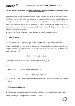 Universidade Estadual Paulista “JULIO DE MESQUITA FILHO” 
INSTITUTO DE GEOCIÊNCIAS E CIÊNCIAS EXATAS 
Curso de Extensão: “Tecnologias da Informação e Comunicação na formação continuada de professores que ensinam 
Cálculo Diferencial e Integral I” 
partir de uma dada entrada (a generalização aos valores aleatórios é chamada de função estocástica). 
Uma função pode ser vista como uma máquina ou caixa preta que converte entradas válidas em 
saídas de forma unívoca, por isso alguns autores chamam as funções de relações unívocas. O tipo de 
função mais comum é aquele onde o argumento e o valor da função são ambos numéricos, o 
relacionamento entre os dois é expresso por uma fórmula e o valor da função é obtido através da 
substituição direta dos argumentos. 
 Os livros de Cálculo Diferencial e Integral trazem várias definições sobre função. 
 Limite de Função: 
 O conceito de limite é apresentado por Guidorizzi (2001, p.72), o qual define limite como: 
“Sejam f uma função e p um ponto do domínio de f ou extremidade de um dos intervalos que 
compõem o domínio de f. Dizemos que f tem limite L, em p, se, para todo e  0 dado, existir um d  0 
tal que, para todo x ÎDf, 
0  x − p  d  f (x) − L  e . 
Tal número L, que quando existe é único, será indicado por lim f (x). 
x®p 
Assim 
lim ( ) = Û{Î³ 0,$  0 
® 
f x L d 
x p 
tal que, para todo x ÎDf, 
0  x − p  d  f (x) − L  e ”. 
 Os livros de Cálculo Diferencial e Integral trazem definições e modos de calcular o limite de uma 
função. 
 Derivada de uma Função: 
 O conceito de derivada é apresentado por Guidorizzi (2001, p. 137), que define derivada como: 
“Sejam f uma função e p um ponto de seu domínio. O limite 
 