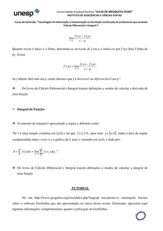 Universidade Estadual Paulista “JULIO DE MESQUITA FILHO” 
INSTITUTO DE GEOCIÊNCIAS E CIÊNCIAS EXATAS 
Curso de Extensão: “Tecnologias da Informação e Comunicação na formação continuada de professores que ensinam 
Cálculo Diferencial e Integral I” 
− 
f x f p 
x p − 
x p 
® 
( ) ( ) 
lim 
Quando existe é único e é finito, denomina-se derivada de f em p e indica-se por f’(p) (leia f linha de 
p). Assim 
. 
( ) ( ) 
'( ) lim 
− 
f x f p 
x p 
f p 
x p − 
= 
® 
Se f admite derivada em p, então diremos que f é derivável ou diferenciável em p”. 
 Os livros de Cálculo Diferencial e Integral trazem definições e modos de calcular a derivada de 
uma função. 
 Integral de Função: 
 O conceito de integral é apresentado a seguir e definido como: 
“Se f é uma função contínua em [a,b] e tal que f (x) ³ 0 , para todo xÎ[a,b], então a área da região 
compreendida entre o eixo x e o gráfico de f, para x variando em [a,b], é dada por: 
i 
b 
A =  f x dx =  f x Dx 
a 
n 
( ) lim ( ). 
i 
i 
n 
= 
®¥ 
1 
.” 
 Os livros de Cálculo Diferencial e Integral trazem definições e modos de calcular a integral de 
uma função. 
TUTORIAL 
No site http://www.geogebra.org/cms/index.php?lang=pt encontram-se orientações iniciais 
sobre o software GeoGebra que são apresentadas no início dessa sessão. Entretanto, apresento aqui 
algumas informações complementares quanto a utilização do GeoGebra. 
 