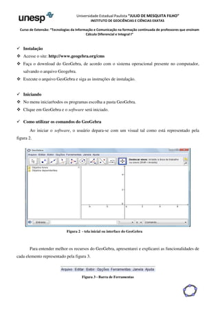 Universidade Estadual Paulista “JULIO DE MESQUITA FILHO” 
INSTITUTO DE GEOCIÊNCIAS E CIÊNCIAS EXATAS 
Curso de Extensão: “Tecnologias da Informação e Comunicação na formação continuada de professores que ensinam 
Cálculo Diferencial e Integral I” 
 Instalação 
 Acesse o site: http://www.geogebra.org/cms 
 Faça o download do GeoGebra, de acordo com o sistema operacional presente no computador, 
salvando o arquivo Geogebra. 
 Execute o arquivo GeoGebra e siga as instruções de instalação. 
 Iniciando 
 No menu iniciar/todos os programas escolha a pasta GeoGebra. 
 Clique em GeoGebra e o software será iniciado. 
 Como utilizar os comandos do GeoGebra 
Ao iniciar o software, o usuário depara-se com um visual tal como está representado pela 
figura 2. 
Figura 2 - tela inicial ou interface do GeoGebra 
Para entender melhor os recursos do GeoGebra, apresentarei e explicarei as funcionalidades de 
cada elemento representado pela figura 3. 
Figura 3 - Barra de Ferramentas 
 