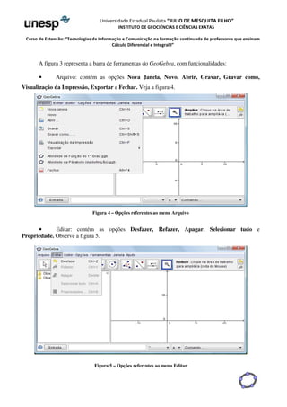 Universidade Estadual Paulista “JULIO DE MESQUITA FILHO” 
INSTITUTO DE GEOCIÊNCIAS E CIÊNCIAS EXATAS 
Curso de Extensão: “Tecnologias da Informação e Comunicação na formação continuada de professores que ensinam 
Cálculo Diferencial e Integral I” 
A figura 3 representa a barra de ferramentas do GeoGebra, com funcionalidades: 
• Arquivo: contém as opções Nova Janela, Novo, Abrir, Gravar, Gravar como, 
Visualização da Impressão, Exportar e Fechar. Veja a figura 4. 
Figura 4 – Opções referentes ao menu Arquivo 
• Editar: contém as opções Desfazer, Refazer, Apagar, Selecionar tudo e 
Propriedade. Observe a figura 5. 
Figura 5 – Opções referentes ao menu Editar 
 