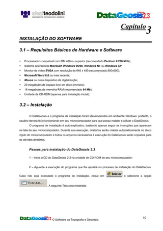 O Software da Topografia e Geodésia
10
Capítulo
3
INSTALAÇÃO DO SOFTWARE
3.1 – Requisitos Básicos de Hardware e Software
Processador compatível com IBM 486 ou superior (recomendado Pentium II 266 MHz);
Sistema operacional Microsoft Windows 95/98, Windows NT ou Windows XP;
Monitor de vídeo SVGA com resolução de 640 x 480 (recomendado 800x600);
Microsoft Word 6.0 ou mais recente;
Mouse ou outro dispositivo de digitalização;
20 megabytes de espaço livre em disco (mínimo);
16 megabytes de memória RAM (recomendado 64 Mb);
Unidade de CD-ROM (apenas para instalação inicial);
3.2 – Instalação
O DataGeosis e o programa de instalação foram desenvolvidos em ambiente Windows, portanto, o
usuário deverá tê-lo funcionando em seu microcomputador para que possa instalar e utilizar o DataGeosis.
O programa de instalação é auto-explicativo, bastando apenas seguir as instruções que aparecem
na tela de seu microcomputador. Durante sua execução, diretórios serão criados automaticamente no disco
rígido do microcomputador e todos os arquivos necessários à execução do DataGeosis serão copiados para
os devidos diretórios.
Passos para instalação do DataGeosis 2.3
1 – Insira o CD do DataGeosis 2.3 na unidade de CD-ROM do seu microcomputador;
2 – Aguarde a execução do programa que lhe ajudará no processo de instalação do DataGeosis.
Caso não seja executado o programa de instalação, clique em e selecione a opção
. A seguinte Tela será mostrada:
 
