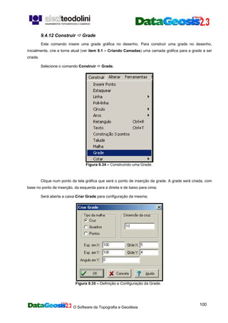 O Software da Topografia e Geodésia
100
9.4.12 Construir Grade
Este comando insere uma grade gráfica no desenho. Para construir uma grade no desenho,
inicialmente, crie e torne atual (ver item 9.1 – Criando Camadas) uma camada gráfica para a grade a ser
criada.
Selecione o comando Construir Grade.
Figura 9.34 – Construindo uma Grade.
Clique num ponto da tela gráfica que será o ponto de inserção da grade. A grade será criada, com
base no ponto de inserção, da esquerda para a direita e de baixo para cima;
Será aberta a caixa Criar Grade para configuração da mesma;
Figura 9.35 – Definição e Configuração da Grade.
 