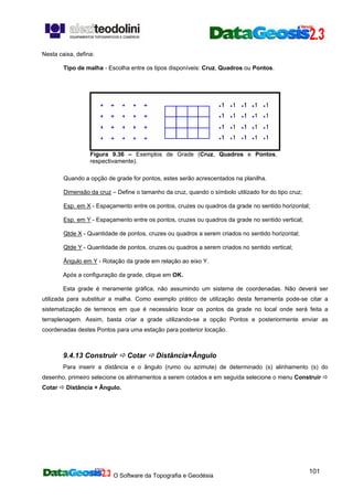 O Software da Topografia e Geodésia
101
Nesta caixa, defina:
Tipo de malha - Escolha entre os tipos disponíveis: Cruz, Quadros ou Pontos.
Figura 9.36 – Exemplos de Grade (Cruz, Quadros e Pontos,
respectivamente).
Quando a opção de grade for pontos, estes serão acrescentados na planilha.
Dimensão da cruz – Define o tamanho da cruz, quando o símbolo utilizado for do tipo cruz;
Esp. em X - Espaçamento entre os pontos, cruzes ou quadros da grade no sentido horizontal;
Esp. em Y - Espaçamento entre os pontos, cruzes ou quadros da grade no sentido vertical;
Qtde X - Quantidade de pontos, cruzes ou quadros a serem criados no sentido horizontal;
Qtde Y - Quantidade de pontos, cruzes ou quadros a serem criados no sentido vertical;
Ângulo em Y - Rotação da grade em relação ao eixo Y.
Após a configuração da grade, clique em OK.
Esta grade é meramente gráfica, não assumindo um sistema de coordenadas. Não deverá ser
utilizada para substituir a malha. Como exemplo prático de utilização desta ferramenta pode-se citar a
sistematização de terrenos em que é necessário locar os pontos da grade no local onde será feita a
terraplenagem. Assim, basta criar a grade utilizando-se a opção Pontos e posteriormente enviar as
coordenadas destes Pontos para uma estação para posterior locação.
9.4.13 Construir Cotar Distância+Ângulo
Para inserir a distância e o ângulo (rumo ou azimute) de determinado (s) alinhamento (s) do
desenho, primeiro selecione os alinhamentos a serem cotados e em seguida selecione o menu Construir
Cotar Distância + Ângulo.
 