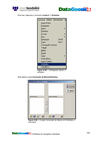 O Software da Topografia e Geodésia
103
Para isso, selecione o comando Construir Símbolos.
Figura 9.39 – Carregando blocos e
símbolos.
Será aberta a caixa Conversão de Blocos/Símbolos;
Figura 9.40 – Função Conversão de Blocos em Símbolos e
vice-versa.
 