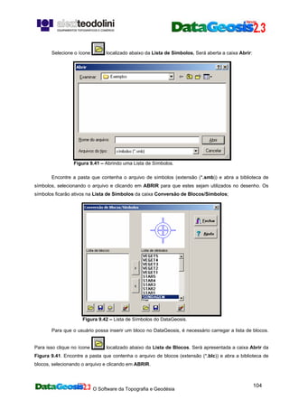 O Software da Topografia e Geodésia
104
Selecione o ícone localizado abaixo da Lista de Símbolos. Será aberta a caixa Abrir:
Figura 9.41 – Abrindo uma Lista de Símbolos.
Encontre a pasta que contenha o arquivo de símbolos (extensão (*.smb)) e abra a biblioteca de
símbolos, selecionando o arquivo e clicando em ABRIR para que estes sejam utilizados no desenho. Os
símbolos ficarão ativos na Lista de Símbolos da caixa Conversão de Blocos/Símbolos;
Figura 9.42 – Lista de Símbolos do DataGeosis.
Para que o usuário possa inserir um bloco no DataGeosis, é necessário carregar a lista de blocos.
Para isso clique no ícone localizado abaixo da Lista de Blocos. Será apresentada a caixa Abrir da
Figura 9.41. Encontre a pasta que contenha o arquivo de blocos (extensão (*.blc)) e abra a biblioteca de
blocos, selecionando o arquivo e clicando em ABRIR.
 