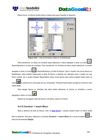O Software da Topografia e Geodésia
105
Dessa forma, os blocos ficarão ativos e disponíveis para inserção no desenho.
Figura 9.43 – Lista de Símbolos e Blocos do DataGeosis.
Para transformar um bloco em símbolo basta selecionar o bloco desejado e clicar no ícone ,
disponibilizando-o na lista de símbolos. Para transformar um símbolo em bloco basta selecionar o símbolo
desejado e clicar no ícone , disponibilizando-o na lista de blocos. Caso o usuário crie novos blocos no
DataGeosis, estes estarão disponíveis na lista de blocos e poderão ser utilizados para o projeto em que
foram criados. Se o usuário desejar disponibilizar estes novos blocos para outros projetos basta clicar no
ícone e salvá-los em uma pasta de seu computador. Posteriormente basta carregá-los conforme visto
nesta seção.
Para apagar blocos ou símbolos das listas basta selecionar os blocos ou símbolos a serem
apagados e clicar no ícone .
Depois de carregada a lista de blocos e símbolos, clique em Fechar.
9.4.15 Construir Inserir Bloco
Após a abertura da lista de blocos, visto no item 9.4.14, o usuário poderá inserir um bloco desta
lista no desenho. Para isso, selecione o comando Construir Inserir Bloco ou o ícone de atalho da
barra de ferramentas Edição.
 