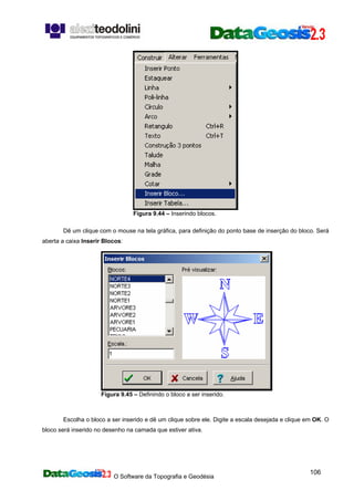 O Software da Topografia e Geodésia
106
Figura 9.44 – Inserindo blocos.
Dê um clique com o mouse na tela gráfica, para definição do ponto base de inserção do bloco. Será
aberta a caixa Inserir Blocos:
Figura 9.45 – Definindo o bloco a ser inserido.
Escolha o bloco a ser inserido e dê um clique sobre ele. Digite a escala desejada e clique em OK. O
bloco será inserido no desenho na camada que estiver ativa.
 