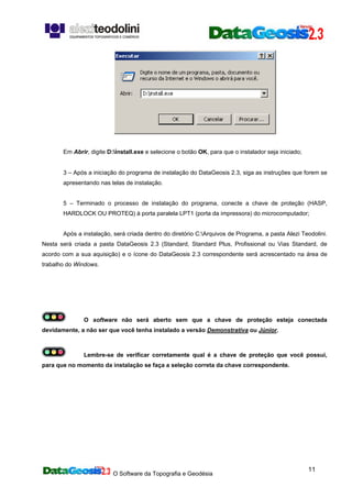 O Software da Topografia e Geodésia
11
Em Abrir, digite D:install.exe e selecione o botão OK, para que o instalador seja iniciado;
3 – Após a iniciação do programa de instalação do DataGeosis 2.3, siga as instruções que forem se
apresentando nas telas de instalação.
5 – Terminado o processo de instalação do programa, conecte a chave de proteção (HASP,
HARDLOCK OU PROTEQ) à porta paralela LPT1 (porta da impressora) do microcomputador;
Após a instalação, será criada dentro do diretório C:Arquivos de Programa, a pasta Alezi Teodolini.
Nesta será criada a pasta DataGeosis 2.3 (Standard, Standard Plus, Profissional ou Vias Standard, de
acordo com a sua aquisição) e o ícone do DataGeosis 2.3 correspondente será acrescentado na área de
trabalho do Windows.
O software não será aberto sem que a chave de proteção esteja conectada
devidamente, a não ser que você tenha instalado a versão Demonstrativa ou Júnior.
Lembre-se de verificar corretamente qual é a chave de proteção que você possui,
para que no momento da instalação se faça a seleção correta da chave correspondente.
 