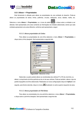 O Software da Topografia e Geodésia
112
9.5.1 Alterar Propriedades
Esta ferramenta é utilizada para alterar as propriedades de uma entidade do desenho. Pode-se
alterar as propriedades de textos, linhas, polilinhas, círculos, retângulos, arcos, tabelas, malha, etc.
Selecione o menu Alterar Propriedades, ou o ícone de atalho , e clique sobre a entidade a ser
alterada. Será apresentada uma caixa contendo as informações da entidade selecionada, sendo que cada
entidade apresentará uma caixa diferente, conforme será apresentado a seguir.
9.5.1.1 Alterar propriedades de Linhas
Para alterar as propriedades de uma linha selecione o menu Alterar Propriedades, e
clique sobre a linha desejada. Será apresentada a seguinte tela:
Figura 9.55 – Alterando Linhas.
Nesta tela o usuário poderá alterar as coordenadas dos vértices P1 e P2 de uma linha, ou
alterar o comprimento da linha partindo-se de um de seus vértices. Pode-se também, alterar o tipo de
padrão topográfico da linha selecionada. Realizadas as novas configurações clique em Aplicar e em
seguida, para fechar esta tela, clique no ícone localizado no canto superior esquerdo da caixa.
9.5.1.2 Alterar propriedades de Poli-linhas
Para alterar as propriedades de uma poli-linha selecione o menu Alterar Propriedades,
e clique sobre a poli-linha desejada. Será apresentada a seguinte tela:
 
