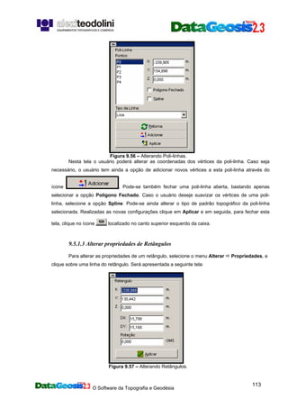 O Software da Topografia e Geodésia
113
Figura 9.56 – Alterando Poli-linhas.
Nesta tela o usuário poderá alterar as coordenadas dos vértices da poli-linha. Caso seja
necessário, o usuário tem ainda a opção de adicionar novos vértices a esta poli-linha através do
ícone . Pode-se também fechar uma poli-linha aberta, bastando apenas
selecionar a opção Polígono Fechado. Caso o usuário deseje suavizar os vértices de uma poli-
linha, selecione a opção Spline. Pode-se ainda alterar o tipo de padrão topográfico da poli-linha
selecionada. Realizadas as novas configurações clique em Aplicar e em seguida, para fechar esta
tela, clique no ícone localizado no canto superior esquerdo da caixa.
9.5.1.3 Alterar propriedades de Retângulos
Para alterar as propriedades de um retângulo, selecione o menu Alterar Propriedades, e
clique sobre uma linha do retângulo. Será apresentada a seguinte tela:
Figura 9.57 – Alterando Retângulos.
 