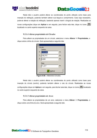 O Software da Topografia e Geodésia
114
Nesta tela o usuário poderá alterar as coordenadas do ponto utilizado como base para
inserção do retângulo, podendo também alterar sua largura e comprimento. Caso seja necessário,
pode-se alterar a rotação do retângulo, bastando apenas inserir o ângulo de rotação. Realizadas as
novas configurações clique em Aplicar e em seguida, para fechar esta tela, clique no ícone
localizado no canto superior esquerdo da caixa.
9.5.1.4 Alterar propriedades de Círculos
Para alterar as propriedades de um círculo, selecione o menu Alterar Propriedades, e
clique sobre a linha do círculo. Será apresentada a seguinte tela:
Figura 9.58 – Alterando Círculos.
Nesta tela o usuário poderá alterar as coordenadas do ponto utilizado como base para
inserção do círculo (centro), podendo também alterar o raio do círculo. Realizadas as novas
configurações clique em Aplicar e em seguida, para fechar esta tela, clique no ícone localizado
no canto superior esquerdo da caixa.
9.5.1.5 Alterar propriedades de Arcos
Para alterar as propriedades de um arco, selecione o menu Alterar Propriedades, e
clique sobre uma linha do arco. Será apresentada a seguinte tela:
 