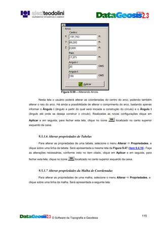 O Software da Topografia e Geodésia
115
Figura 9.59 – Alterando Arcos.
Nesta tela o usuário poderá alterar as coordenadas do centro do arco, podendo também
alterar o raio do arco. Há ainda a possibilidade de alterar o comprimento do arco, bastando apenas
informar o Ângulo i (ângulo a partir do qual será iniciada a construção do círculo) e o Ângulo t
(ângulo até onde se deseja construir o círculo). Realizadas as novas configurações clique em
Aplicar e em seguida, para fechar esta tela, clique no ícone localizado no canto superior
esquerdo da caixa.
9.5.1.6 Alterar propriedades de Tabelas
Para alterar as propriedades de uma tabela, selecione o menu Alterar Propriedades, e
clique sobre uma linha da tabela. Será apresentada a mesma tela da Figura 9.47 (item 9.4.16). Faça
as alterações necessárias, conforme visto no item citado, clique em Aplicar e em seguida, para
fechar esta tela, clique no ícone localizado no canto superior esquerdo da caixa.
9.5.1.7 Alterar propriedades da Malha de Coordenadas
Para alterar as propriedades de uma malha, selecione o menu Alterar Propriedades, e
clique sobre uma linha da malha. Será apresentada a seguinte tela:
 