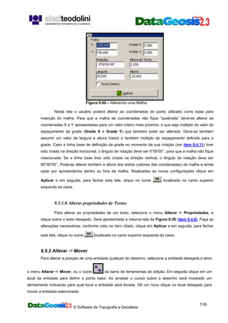 O Software da Topografia e Geodésia
116
Figura 9.60 – Alterando uma Malha.
Nesta tela o usuário poderá alterar as coordenadas do ponto utilizado como base para
inserção do malha. Para que a malha de coordenadas não fique “quebrada” deve-se alterar as
coordenadas X e Y apresentadas para um valor inteiro mais próximo, e que seja múltiplo do valor do
espaçamento da grade (Grade X e Grade Y) que também pode ser alterado. Deve-se também
assumir um valor de largura e altura inteiro e também múltiplo do espaçamento definido para a
grade. Caso a linha base de definição da grade no momento de sua criação (ver item 9.4.11) tiver
sido criada na direção horizontal, o ângulo de rotação deve ser 0°00’00’’, para que a malha não fique
rotacionada. Se a linha base tiver sido criada na direção vertical, o ângulo de rotação deve ser
90°00’00’’. Pode-se alterar também a altura dos textos (valores das coordenadas) da malha e ainda
optar por apresentá-los dentro ou fora da malha. Realizadas as novas configurações clique em
Aplicar e em seguida, para fechar esta tela, clique no ícone localizado no canto superior
esquerdo da caixa.
9.5.1.8 Alterar propriedades de Textos
Para alterar as propriedades de um texto, selecione o menu Alterar Propriedades, e
clique sobre o texto desejado. Será apresentada a mesma tela da Figura 9.30 (item 9.4.8). Faça as
alterações necessárias, conforme visto no item citado, clique em Aplicar e em seguida, para fechar
esta tela, clique no ícone localizado no canto superior esquerdo da caixa.
9.5.2 Alterar Mover
Para alterar a posição de uma entidade qualquer do desenho, selecione a entidade desejada e ative
o menu Alterar Mover, ou o ícone da barra de ferramentas de edição. Em seguida clique em um
local da entidade para definir o ponto base. Ao arrastar o cursor sobre o desenho será mostrado um
alinhamento indicando para qual local a entidade será levada. Dê um novo clique no local desejado para
mover a entidade selecionada.
 