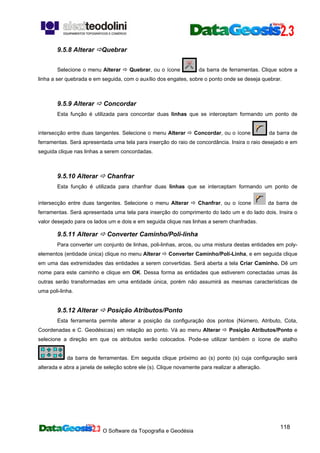 O Software da Topografia e Geodésia
118
9.5.8 Alterar Quebrar
Selecione o menu Alterar Quebrar, ou o ícone da barra de ferramentas. Clique sobre a
linha a ser quebrada e em seguida, com o auxílio dos engates, sobre o ponto onde se deseja quebrar.
9.5.9 Alterar Concordar
Esta função é utilizada para concordar duas linhas que se interceptam formando um ponto de
intersecção entre duas tangentes. Selecione o menu Alterar Concordar, ou o ícone da barra de
ferramentas. Será apresentada uma tela para inserção do raio de concordância. Insira o raio desejado e em
seguida clique nas linhas a serem concordadas.
9.5.10 Alterar Chanfrar
Esta função é utilizada para chanfrar duas linhas que se interceptam formando um ponto de
intersecção entre duas tangentes. Selecione o menu Alterar Chanfrar, ou o ícone da barra de
ferramentas. Será apresentada uma tela para inserção do comprimento do lado um e do lado dois. Insira o
valor desejado para os lados um e dois e em seguida clique nas linhas a serem chanfradas.
9.5.11 Alterar Converter Caminho/Poli-linha
Para converter um conjunto de linhas, poli-linhas, arcos, ou uma mistura destas entidades em poly-
elementos (entidade única) clique no menu Alterar Converter Caminho/Poli-Linha, e em seguida clique
em uma das extremidades das entidades a serem convertidas. Será aberta a tela Criar Caminho. Dê um
nome para este caminho e clique em OK. Dessa forma as entidades que estiverem conectadas umas às
outras serão transformadas em uma entidade única, porém não assumirá as mesmas características de
uma poli-linha.
9.5.12 Alterar Posição Atributos/Ponto
Esta ferramenta permite alterar a posição da configuração dos pontos (Número, Atributo, Cota,
Coordenadas e C. Geodésicas) em relação ao ponto. Vá ao menu Alterar Posição Atributos/Ponto e
selecione a direção em que os atributos serão colocados. Pode-se utilizar também o ícone de atalho
da barra de ferramentas. Em seguida clique próximo ao (s) ponto (s) cuja configuração será
alterada e abra a janela de seleção sobre ele (s). Clique novamente para realizar a alteração.
 