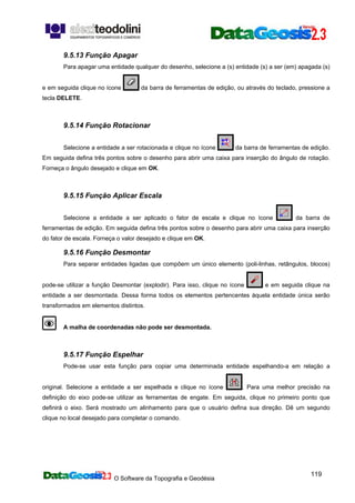 O Software da Topografia e Geodésia
119
9.5.13 Função Apagar
Para apagar uma entidade qualquer do desenho, selecione a (s) entidade (s) a ser (em) apagada (s)
e em seguida clique no ícone da barra de ferramentas de edição, ou através do teclado, pressione a
tecla DELETE.
9.5.14 Função Rotacionar
Selecione a entidade a ser rotacionada e clique no ícone da barra de ferramentas de edição.
Em seguida defina três pontos sobre o desenho para abrir uma caixa para inserção do ângulo de rotação.
Forneça o ângulo desejado e clique em OK.
9.5.15 Função Aplicar Escala
Selecione a entidade a ser aplicado o fator de escala e clique no ícone da barra de
ferramentas de edição. Em seguida defina três pontos sobre o desenho para abrir uma caixa para inserção
do fator de escala. Forneça o valor desejado e clique em OK.
9.5.16 Função Desmontar
Para separar entidades ligadas que compõem um único elemento (poli-linhas, retângulos, blocos)
pode-se utilizar a função Desmontar (explodir). Para isso, clique no ícone e em seguida clique na
entidade a ser desmontada. Dessa forma todos os elementos pertencentes àquela entidade única serão
transformados em elementos distintos.
A malha de coordenadas não pode ser desmontada.
9.5.17 Função Espelhar
Pode-se usar esta função para copiar uma determinada entidade espelhando-a em relação a
original. Selecione a entidade a ser espelhada e clique no ícone . Para uma melhor precisão na
definição do eixo pode-se utilizar as ferramentas de engate. Em seguida, clique no primeiro ponto que
definirá o eixo. Será mostrado um alinhamento para que o usuário defina sua direção. Dê um segundo
clique no local desejado para completar o comando.
 