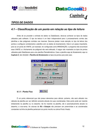 O Software da Topografia e Geodésia
12
Capítulo
4
TIPOS DE DADOS
4.1 – Classificação de um ponto em relação ao tipo de leitura
Antes de se proceder a entrada de dados no DataGeosis, deve-se conhecer os tipos de dados
utilizados pelo software. O tipo de leitura é um fator indispensável para o processamento correto das
planilhas e das poligonais contidas nas mesmas. Deve-se prestar muita atenção no tipo de leitura dos
pontos e configurar corretamente a planilha com os dados do levantamento. Este é um passo importante,
pois se um ponto de VANTE, por exemplo, for configurado como IRRADIAÇÂO, o programa não encontrará
essa VANTE e o fechamento da poligonal não será efetuado. A seguir são mostrados os tipos de pontos
utilizados pelo DataGeosis para uma planilha Planialtimétrica. Caso a planilha seja de Nivelamento veja no
Capítulo 5, item 5.3.2.2 – Planilha de Nivelamento os tipos de pontos para este caso.
4.1.1 - Ponto Fixo
É um ponto referencial que não possui elementos para cálculo, portanto, não será utilizado nos
cálculos da planilha por ser definido somente através de suas coordenadas. Este ponto pode ser inserido
diretamente na planilha ou no desenho. Se for inserido na planilha, ele é automaticamente ativado no
desenho, e vice-versa. As colunas de Ré e Estação não precisam ser preenchidas e as coordenadas
constantes na linha da planilha pertencem ao ponto inscrito na coluna Ponto Visado.
 