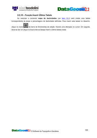 O Software da Topografia e Geodésia
120
9.5.18 – Função Inserir Última Tabela
Ao executar o comando mapa de declividades (ver item 13.1) será criada uma tabela
correspondente às áreas e percentagens de declividade definidas. Para inserir esta tabela no desenho.
clique no ícone da barra de ferramentas de edição. Haverá uma alteração no cursor. Em seguida,
deve-se dar um clique no local onde se deseja inserir a última tabela criada.
 