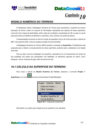 O Software da Topografia e Geodésia
121
Capítulo
10
MODELO NUMÉRICO DO TERRENO
O DataGeosis utiliza a Modelagem Numérica do Terreno para representar a superfície do terreno
levantado, de forma a obter um conjunto de informações necessárias aos cálculos de áreas superficiais,
curvas de nível, mapas de declividades, perfis, áreas de inundação e visualização em 3D, ou seja, é o ponto
base para todos os trabalhos de altimetria e volumetria, como veremos nos próximos tópicos.
A representação do terreno se fará em função de equações z=f(x,y) de modo que após o cálculo do
MNT, será possível obter a cota em qualquer posição da área levantada.
A Modelagem Numérica do Terreno (MNT) também é chamada de Superfícies. O DataGeosis está
preparado para o cálculo e armazenamento de várias superfícies, podendo assim, estabelecer uma relação
entre elas.
Para se obter uma boa modelagem da superfície, necessita-se de um levantamento de campo de
boa qualidade com dados que representem com fidelidade, os elementos especiais do relevo, como:
talvegues, morros, divisores de água, além de pontos de cota.
10.1 CÁLCULO DA SUPERFICIE DO TERRENO
Para iniciar o cálculo do Modelo Numérico do Terreno, selecione o comando Projeto
Superfícies ou o ícone da barra de ferramentas Projeto/Medições.
Figura 10.1 – Calculando Superfícies.
Será aberto um quadro para criação da nova superfície a ser calculada.
 