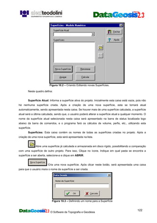 O Software da Topografia e Geodésia
122
Figura 10.2 – Criando Editando novas Superfícies.
Neste quadro defina:
Superfície Atual: Informa a superfície ativa do projeto. Inicialmente esta caixa está vazia, pois não
há nenhuma superfície criada. Após a criação de uma nova superfície, esta se tornará atual
automaticamente, sendo apresentada nesta caixa. Se houver mais de uma superfície calculada, a superfície
atual será a última calculada, sendo que, o usuário poderá alterar a superfície atual a qualquer momento. O
nome da superfície atual selecionada nesta caixa será apresentado na barra de status localizada logo
abaixo da barra de comandos, e o programa fará os cálculos de volume, perfis, etc., utilizando esta
superfície.
Superfícies: Esta caixa contém os nomes de todas as superfícies criadas no projeto. Após a
criação de uma nova superfície, esta será apresentada na lista.
Abre uma superfície já calculada e armazenada em disco rígido, possibilitando a comparação
com uma superfície de outro projeto. Para isso, Clique no ícone, Indique em qual pasta se encontra a
superfície a ser aberta, selecione-a e clique em ABRIR.
Cria uma nova superfície. Após clicar neste botão, será apresentada uma caixa
para que o usuário insira o nome da superfície a ser criada.
Figura 10.3 – Definindo um nome para a Superfície
 