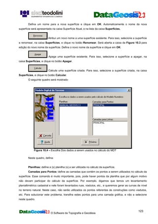 O Software da Topografia e Geodésia
123
Defina um nome para a nova superfície e clique em OK. Automaticamente o nome da nova
superfície será apresentado na caixa Superfície Atual, e na lista da caixa Superfícies.
Atribui um novo nome a uma superfície existente. Para isso, selecione a superfície
a renomear, na caixa Superfícies, e clique no botão Renomear. Será aberta a caixa da Figura 10.3 para
edição do novo nome da superfície. Defina o novo nome da superfície e clique em OK.
Apaga uma superfície existente. Para isso, selecione a superfície a apagar, na
caixa Superfícies, e clique no botão Apagar.
Calcula uma superfície criada. Para isso, selecione a superfície criada, na caixa
Superfícies, e clique no botão Calcular.
O seguinte quadro será mostrado:
Figura 10.4 – Escolha Dos dados a serem usados no cálculo do MDT
Neste quadro, defina:
Planilhas: define a (s) planilha (s) a ser utilizada no cálculo da superfície.
Camadas para Pontos: define as camadas que contém os pontos a serem utilizados no cálculo da
superfície. Esse comando é muito importante, pois, pode haver pontos da planilha que por algum motivo
não devam participar do cálculo da superfície. Por exemplo, digamos que temos um levantamento
planialtimétrico cadastral e nele foram levantados ruas, viadutos, etc., e queremos gerar as curvas de nível
no terreno natural. Neste caso, não serão utilizados os pontos referentes às construções como viadutos,
etc. Para solucionar este problema, transfira estes pontos para uma camada gráfica, e não a selecione
neste quadro.
 