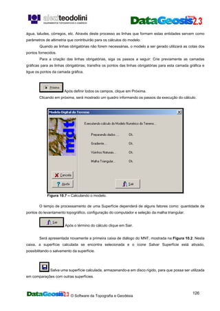 O Software da Topografia e Geodésia
126
água, taludes, córregos, etc. Através deste processo as linhas que formam estas entidades servem como
parâmetros de altimetria que contribuirão para os cálculos do modelo.
Quando as linhas obrigatórias não forem necessárias, o modelo a ser gerado utilizará as cotas dos
pontos fornecidos.
Para a criação das linhas obrigatórias, siga os passos a seguir: Crie previamente as camadas
gráficas para as linhas obrigatórias; transfira os pontos das linhas obrigatórias para esta camada gráfica e
ligue os pontos da camada gráfica.
Após definir todos os campos, clique em Próxima.
Clicando em próxima, será mostrado um quadro informando os passos da execução do cálculo.
Figura 10.7 – Calculando o modelo.
O tempo de processamento de uma Superfície dependerá de alguns fatores como: quantidade de
pontos do levantamento topográfico, configuração do computador e seleção da malha triangular.
Após o término do cálculo clique em Sair.
Será apresentada novamente a primeira caixa de diálogo do MNT, mostrada na Figura 10.2. Nesta
caixa, a superfície calculada se encontra selecionada e o ícone Salvar Superfície está ativado,
possibilitando o salvamento da superfície.
Salva uma superfície calculada, armazenando-a em disco rígido, para que possa ser utilizada
em comparações com outras superfícies.
 