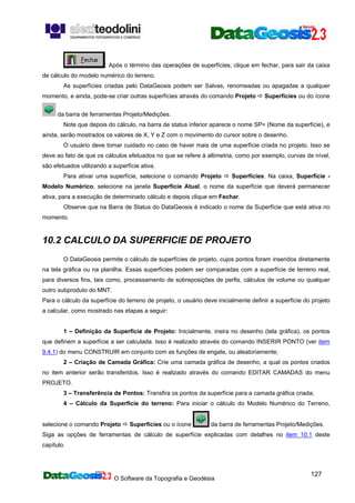 O Software da Topografia e Geodésia
127
. Após o término das operações de superfícies, clique em fechar, para sair da caixa
de cálculo do modelo numérico do terreno.
As superfícies criadas pelo DataGeosis podem ser Salvas, renomeadas ou apagadas a qualquer
momento, e ainda, pode-se criar outras superfícies através do comando Projeto Superfícies ou do ícone
da barra de ferramentas Projeto/Medições.
Note que depois do cálculo, na barra de status inferior aparece o nome SP= (Nome da superfície), e
ainda, serão mostrados os valores de X, Y e Z com o movimento do cursor sobre o desenho.
O usuário deve tomar cuidado no caso de haver mais de uma superfície criada no projeto. Isso se
deve ao fato de que os cálculos efetuados no que se refere à altimetria, como por exemplo, curvas de nível,
são efetuados utilizando a superfície ativa.
Para ativar uma superfície, selecione o comando Projeto Superfícies. Na caixa, Superfície -
Modelo Numérico, selecione na janela Superfície Atual, o nome da superfície que deverá permanecer
ativa, para a execução de determinado cálculo e depois clique em Fechar.
Observe que na Barra de Status do DataGeosis é indicado o nome da Superfície que está ativa no
momento.
10.2 CALCULO DA SUPERFICIE DE PROJETO
O DataGeosis permite o cálculo de superfícies de projeto, cujos pontos foram inseridos diretamente
na tela gráfica ou na planilha. Essas superfícies podem ser comparadas com a superfície de terreno real,
para diversos fins, tais como, processamento de sobreposições de perfis, cálculos de volume ou qualquer
outro subproduto do MNT.
Para o cálculo da superfície do terreno de projeto, o usuário deve inicialmente definir a superfície do projeto
a calcular, como mostrado nas etapas a seguir:
1 – Definição da Superfície de Projeto: Inicialmente, insira no desenho (tela gráfica), os pontos
que definem a superfície a ser calculada. Isso é realizado através do comando INSERIR PONTO (ver item
9.4.1) do menu CONSTRUIR em conjunto com as funções de engate, ou aleatoriamente;
2 – Criação de Camada Gráfica: Crie uma camada gráfica de desenho, a qual os pontos criados
no item anterior serão transferidos. Isso é realizado através do comando EDITAR CAMADAS do menu
PROJETO.
3 – Transferência de Pontos: Transfira os pontos da superfície para a camada gráfica criada;
4 – Cálculo da Superfície do terreno: Para iniciar o cálculo do Modelo Numérico do Terreno,
selecione o comando Projeto Superfícies ou o ícone da barra de ferramentas Projeto/Medições.
Siga as opções de ferramentas de cálculo de superfície explicadas com detalhes no item 10.1 deste
capítulo.
 