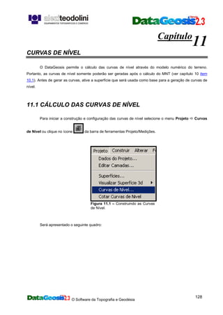 O Software da Topografia e Geodésia
128
Capítulo
11
CURVAS DE NÍVEL
O DataGeosis permite o cálculo das curvas de nível através do modelo numérico do terreno.
Portanto, as curvas de nível somente poderão ser geradas após o cálculo do MNT (ver capítulo 10 item
10.1). Antes de gerar as curvas, ative a superfície que será usada como base para a geração de curvas de
nível.
11.1 CÁLCULO DAS CURVAS DE NÍVEL
Para iniciar a construção e configuração das curvas de nível selecione o menu Projeto Curvas
de Nível ou clique no ícone da barra de ferramentas Projeto/Medições.
Figura 11.1 – Construindo as Curvas
de Nível.
Será apresentado o seguinte quadro:
 