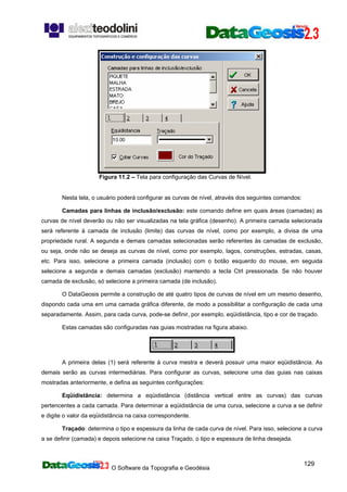 O Software da Topografia e Geodésia
129
Figura 11.2 – Tela para configuração das Curvas de Nível.
Nesta tela, o usuário poderá configurar as curvas de nível, através dos seguintes comandos:
Camadas para linhas de inclusão/exclusão: este comando define em quais áreas (camadas) as
curvas de nível deverão ou não ser visualizadas na tela gráfica (desenho). A primeira camada selecionada
será referente à camada de inclusão (limite) das curvas de nível, como por exemplo, a divisa de uma
propriedade rural. A segunda e demais camadas selecionadas serão referentes às camadas de exclusão,
ou seja, onde não se deseja as curvas de nível, como por exemplo, lagos, construções, estradas, casas,
etc. Para isso, selecione a primeira camada (inclusão) com o botão esquerdo do mouse, em seguida
selecione a segunda e demais camadas (exclusão) mantendo a tecla Ctrl pressionada. Se não houver
camada de exclusão, só selecione a primeira camada (de inclusão).
O DataGeosis permite a construção de até quatro tipos de curvas de nível em um mesmo desenho,
dispondo cada uma em uma camada gráfica diferente, de modo a possibilitar a configuração de cada uma
separadamente. Assim, para cada curva, pode-se definir, por exemplo, eqüidistância, tipo e cor de traçado.
Estas camadas são configuradas nas guias mostradas na figura abaixo.
A primeira delas (1) será referente à curva mestra e deverá possuir uma maior eqüidistância. As
demais serão as curvas intermediárias. Para configurar as curvas, selecione uma das guias nas caixas
mostradas anteriormente, e defina as seguintes configurações:
Eqüidistância: determina a eqüidistância (distância vertical entre as curvas) das curvas
pertencentes a cada camada. Para determinar a eqüidistância de uma curva, selecione a curva a se definir
e digite o valor da eqüidistância na caixa correspondente.
Traçado: determina o tipo e espessura da linha de cada curva de nível. Para isso, selecione a curva
a se definir (camada) e depois selecione na caixa Traçado, o tipo e espessura de linha desejada.
 