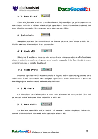 O Software da Topografia e Geodésia
13
4.1.2 - Ponto Auxiliar
É uma estação auxiliar localizada fora do levantamento da poligonal principal, podendo ser utilizada
para a captura de pontos de detalhes (irradiações) ou conexões com outros pontos auxiliares ou ainda para
serem utilizados como pontos de conexão para outras poligonais secundárias.
4.1.3 – Irradiadas
São pontos utilizados para levantamentos de detalhes (canto de casa, postes, árvores, etc...)
definidos a partir de uma estação ou de um ponto auxiliar.
4.1.4 - Visada a Ré
São pontos de visada à ré direta, ou seja, através de uma estação da poligonal, são efetuadas as
leituras de distâncias e ângulos a este ponto, com o aparelho na posição direta. Os pontos de ré servem
como referência para as estações da poligonal.
4.1.5 - Visada a Vante
Determina a próxima estação do caminhamento da poligonal através da leitura angular entre a ré e
o ponto visado a vante e da distância entre a estação e o ponto visado a vante. Toda vez que se definir uma
estaca de poligonal, a mesma deverá ser identificada como vante.
4.1.6 - Ré Inversa
É a realização da leitura da estação de ré com a luneta do aparelho em posição inversa (180°) para
que se possa realizar reiterações, séries conjugadas de leitura, etc.
4.1.7 - Vante Inversa
É a realização da leitura da estação de vante com a luneta do aparelho em posição inversa (180°)
para que se possam realizar reiterações, séries conjugadas de leitura, etc.
 