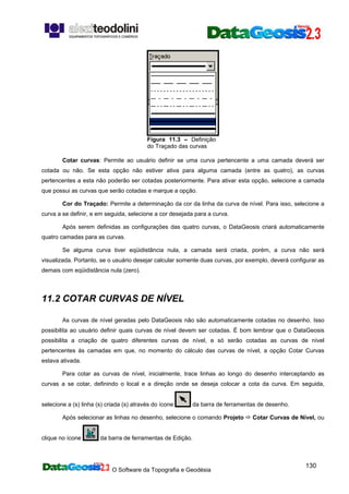 O Software da Topografia e Geodésia
130
Figura 11.3 – Definição
do Traçado das curvas
Cotar curvas: Permite ao usuário definir se uma curva pertencente a uma camada deverá ser
cotada ou não. Se esta opção não estiver ativa para alguma camada (entre as quatro), as curvas
pertencentes a esta não poderão ser cotadas posteriormente. Para ativar esta opção, selecione a camada
que possui as curvas que serão cotadas e marque a opção.
Cor do Traçado: Permite a determinação da cor da linha da curva de nível. Para isso, selecione a
curva a se definir, e em seguida, selecione a cor desejada para a curva.
Após serem definidas as configurações das quatro curvas, o DataGeosis criará automaticamente
quatro camadas para as curvas.
Se alguma curva tiver eqüidistância nula, a camada será criada, porém, a curva não será
visualizada. Portanto, se o usuário desejar calcular somente duas curvas, por exemplo, deverá configurar as
demais com eqüidistância nula (zero).
11.2 COTAR CURVAS DE NÍVEL
As curvas de nível geradas pelo DataGeosis não são automaticamente cotadas no desenho. Isso
possibilita ao usuário definir quais curvas de nível devem ser cotadas. É bom lembrar que o DataGeosis
possibilita a criação de quatro diferentes curvas de nível, e só serão cotadas as curvas de nível
pertencentes às camadas em que, no momento do cálculo das curvas de nível, a opção Cotar Curvas
estava ativada.
Para cotar as curvas de nível, inicialmente, trace linhas ao longo do desenho interceptando as
curvas a se cotar, definindo o local e a direção onde se deseja colocar a cota da curva. Em seguida,
selecione a (s) linha (s) criada (s) através do ícone da barra de ferramentas de desenho.
Após selecionar as linhas no desenho, selecione o comando Projeto Cotar Curvas de Nível, ou
clique no ícone da barra de ferramentas de Edição.
 