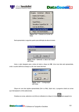 O Software da Topografia e Geodésia
131
Figura 11.4 – Cotando as Curvas de
Nível.
Será apresentado o seguinte quadro para definição da altura do texto:
Figura 11.4 – Definindo a altura dos textos
das Cotas.
Insira o valor desejado para a altura do texto e clique em OK. Uma nova tela será apresentada,
onde o usuário definirá se deseja ou não usar casas decimais.
Figura 11.5 – Configuração
das Cotas
Clique em uma das opções apresentadas (Sim ou Não). Após isso, o programa cotará as curvas
que interceptaram a linha selecionada.
Cotadas as curvas, selecione a (s) linha (s) utilizada (s) e clique no ícone para apagá-la (s).
 