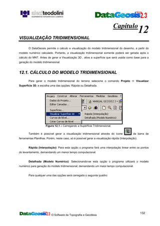 O Software da Topografia e Geodésia
132
Capítulo
12
VISUALIZAÇÃO TRIDIMENSIONAL
O DataGeosis permite o calculo e visualização do modelo tridimensional do desenho, a partir do
modelo numérico calculado. Portanto, a visualização tridimensional somente poderá ser gerada após o
cálculo do MNT. Antes de gerar a Visualização 3D , ative a superfície que será usada como base para a
geração do modelo tridimensional.
12.1. CÁLCULO DO MODELO TRIDIMENSIONAL
Para gerar o modelo tridimensional do terreno selecione o comando Projeto Visualizar
Superfície 3D, e escolha uma das opções: Rápida ou Detalhada.
Figura 12.1 – Carregando a Superfície Tridimensional.
Também é possível gerar a visualização tridimensional através do ícone da barra de
ferramentas Planilhas. Porém, neste caso, só é possível gerar a visualização rápida (Interpolação).
Rápida (Interpolação): Para esta opção o programa fará uma interpolação linear entre os pontos
do levantamento, demandando um menor tempo computacional.
Detalhada (Modelo Numérico): Selecionando-se esta opção o programa utilizará o modelo
numérico para geração do modelo tridimensional, demandando um maior tempo computacional.
Para qualquer uma das opções será carregado o seguinte quadro:
 